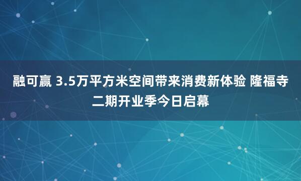 融可赢 3.5万平方米空间带来消费新体验 隆福寺二期开业季今日启幕