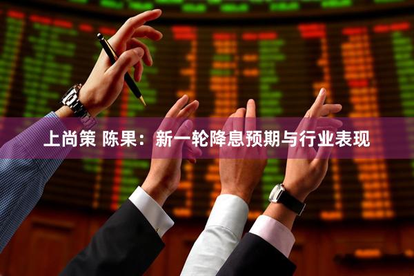上尚策 陈果：新一轮降息预期与行业表现