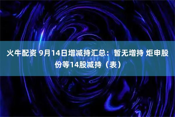 火牛配资 9月14日增减持汇总：暂无增持 炬申股份等14股减持（表）