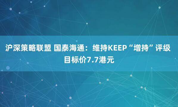 沪深策略联盟 国泰海通：维持KEEP“增持”评级 目标价7.7港元