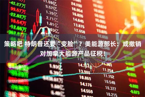 策略吧 特朗普还要“变脸”？美能源部长：或撤销对加拿大能源产品征税！