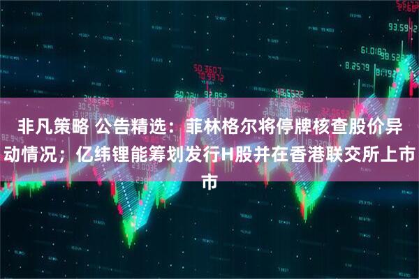 非凡策略 公告精选：菲林格尔将停牌核查股价异动情况；亿纬锂能筹划发行H股并在香港联交所上市