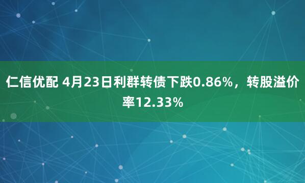 仁信优配 4月23日利群转债下跌0.86%，转股溢价率12.33%