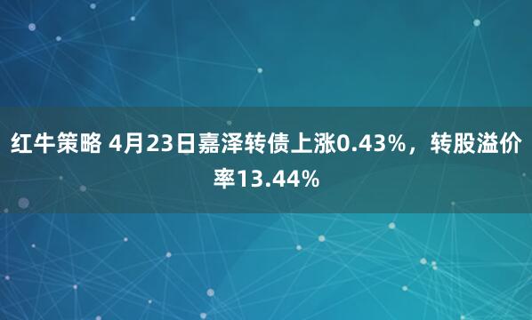 红牛策略 4月23日嘉泽转债上涨0.43%，转股溢价率13.44%