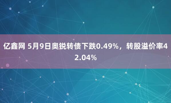 亿鑫网 5月9日奥锐转债下跌0.49%，转股溢价率42.04%