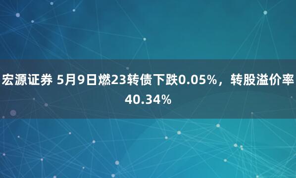 宏源证券 5月9日燃23转债下跌0.05%，转股溢价率40.34%