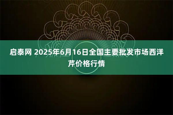 启泰网 2025年6月16日全国主要批发市场西洋芹价格行情