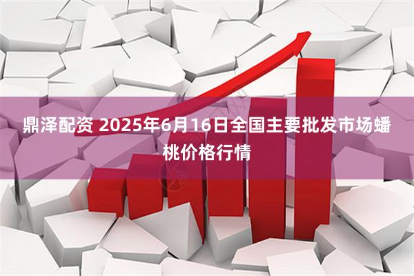 鼎泽配资 2025年6月16日全国主要批发市场蟠桃价格行情