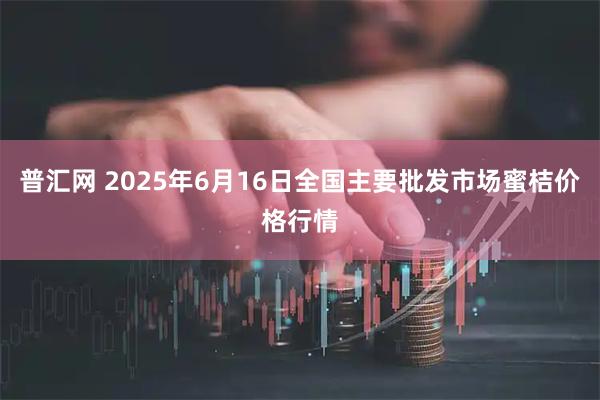 普汇网 2025年6月16日全国主要批发市场蜜桔价格行情