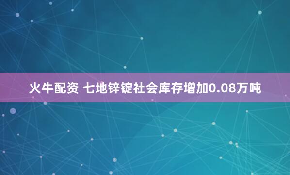 火牛配资 七地锌锭社会库存增加0.08万吨