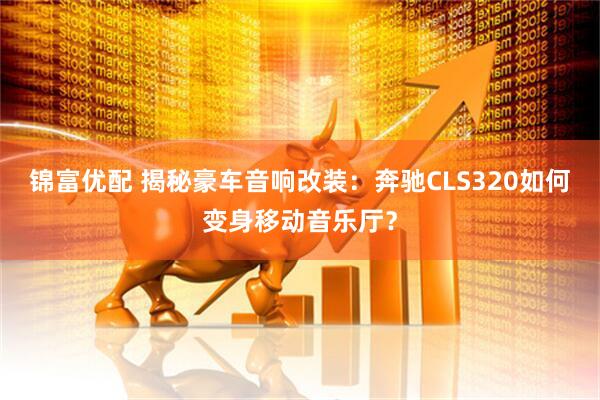 锦富优配 揭秘豪车音响改装:奔驰CLS320如何变身移动音乐厅?