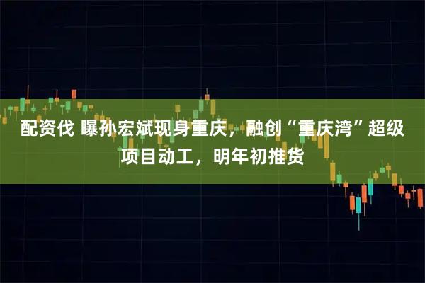 配资伐 曝孙宏斌现身重庆，融创“重庆湾”超级项目动工，明年初推货