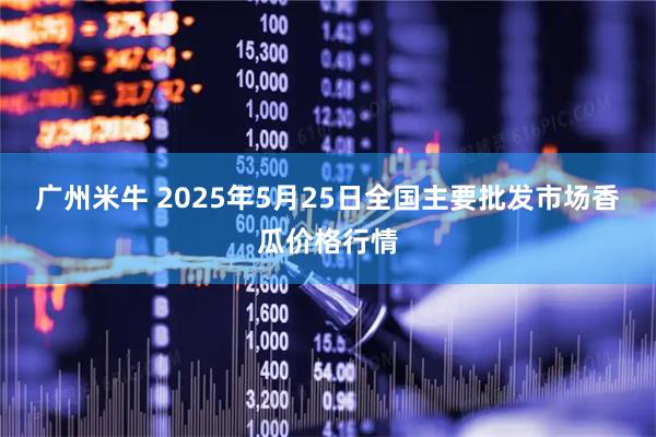 广州米牛 2025年5月25日全国主要批发市场香瓜价格行情
