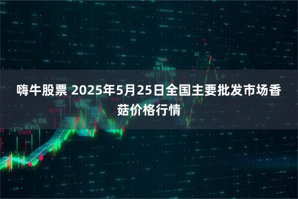 嗨牛股票 2025年5月25日全国主要批发市场香菇价格行情