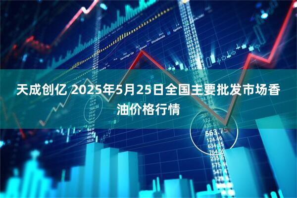 天成创亿 2025年5月25日全国主要批发市场香油价格行情