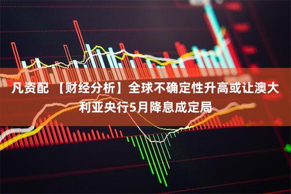 凡资配 【财经分析】全球不确定性升高或让澳大利亚央行5月降息成定局