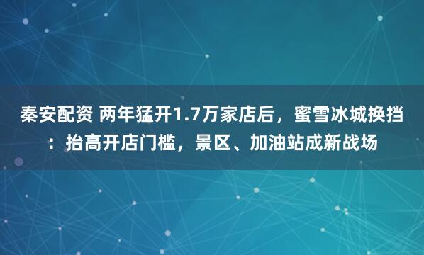秦安配资 两年猛开1.7万家店后，蜜雪冰城换挡：抬高开店门槛，景区、加油站成新战场