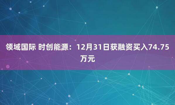 领域国际 时创能源：12月31日获融资买入74.75万元