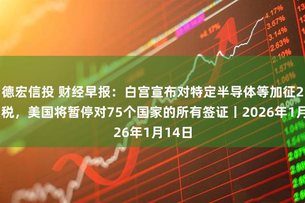 德宏信投 财经早报:白宫宣布对特定半导体等加征25%关税,美国将暂停对75个国家的所有签证丨2026年1月14日