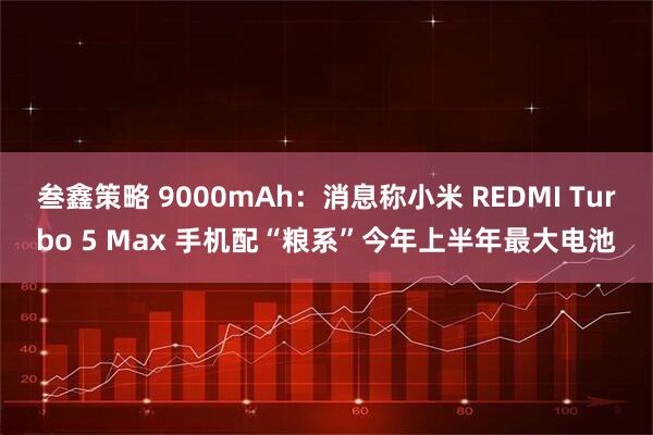 叁鑫策略 9000mAh：消息称小米 REDMI Turbo 5 Max 手机配“粮系”今年上半年最大电池