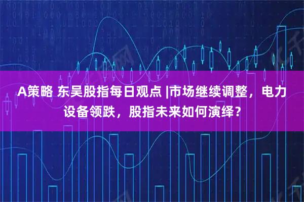 A策略 东吴股指每日观点 |市场继续调整，电力设备领跌，股指未来如何演绎？