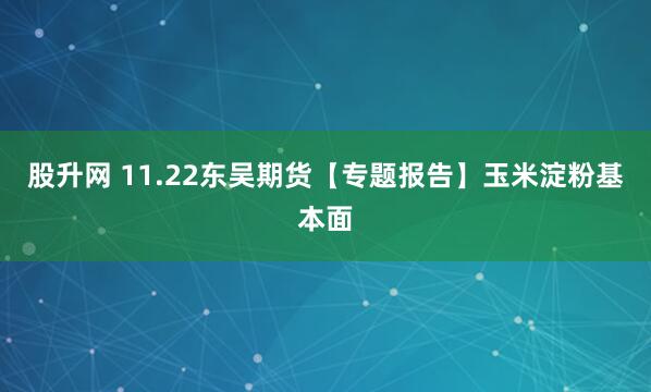 股升网 11.22东吴期货【专题报告】玉米淀粉基本面