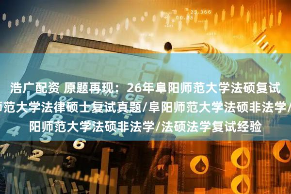 浩广配资 原题再现：26年阜阳师范大学法硕复试真题149题/阜阳师范大学法律硕士复试真题/阜阳师范大学法硕非法学/法硕法学复试经验