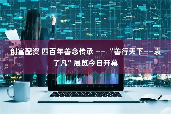 创富配资 四百年善念传承 —— “善行天下——袁了凡”展览今日开幕