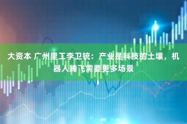 大资本 广州里工李卫铳：产业是科技的土壤，机器人腾飞需要更多场景