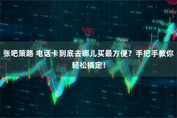 张吧策路 电话卡到底去哪儿买最方便？手把手教你轻松搞定！
