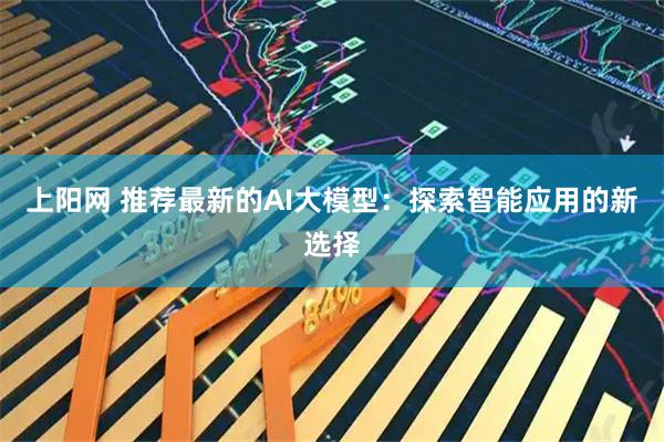 上阳网 推荐最新的AI大模型：探索智能应用的新选择