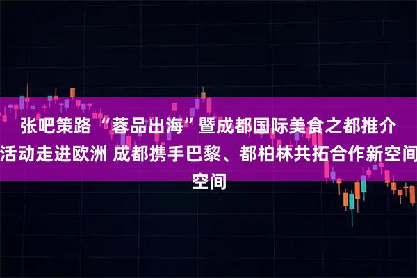 张吧策路 “蓉品出海”暨成都国际美食之都推介活动走进欧洲 成都携手巴黎、都柏林共拓合作新空间