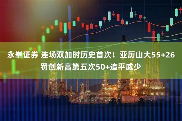 永崋证券 连场双加时历史首次！亚历山大55+26罚创新高第五次50+追平威少