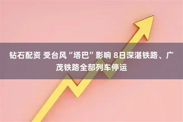 钻石配资 受台风“塔巴”影响 8日深湛铁路、广茂铁路全部列车停运