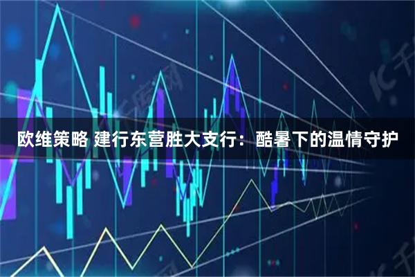 欧维策略 建行东营胜大支行：酷暑下的温情守护