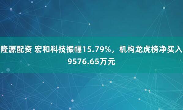 隆源配资 宏和科技振幅15.79%，机构龙虎榜净买入9576.65万元
